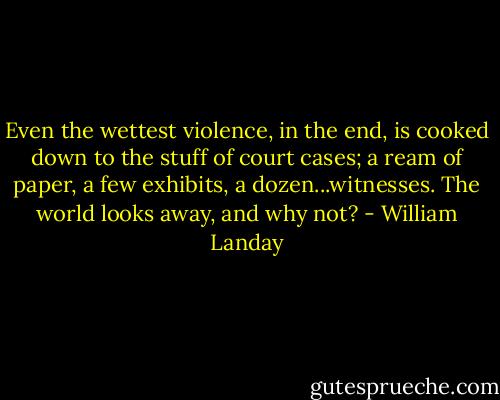 Even the wettest violence, in the end, is cooked down to the stuff of court cases; a ream of paper, a few exhibits, a dozen...witnesses. The world looks away, and why not? - William Landay