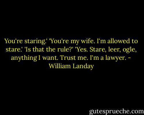 You're staring.'<br />'You're my wife. I'm allowed to stare.'<br />'Is that the rule?'<br />'Yes. Stare, leer, ogle, anything I want. Trust me. I'm a lawyer. - William Landay