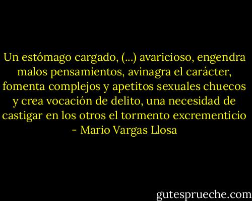 Un estómago cargado, (...) avaricioso, engendra malos pensamientos, avinagra el carácter, fomenta complejos y apetitos sexuales chuecos y crea vocación de delito, una necesidad de castigar en los otros el tormento excrementicio - Mario Vargas Llosa