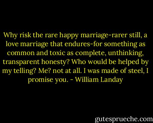 Why risk the rare happy marriage-rarer still, a love marriage that endures-for something as common and toxic as complete, unthinking, transparent honesty? Who would be helped by my telling? Me? not at all. I was made of steel, I promise you. - William Landay