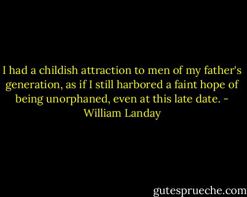 I had a childish attraction to men of my father's generation, as if I still harbored a faint hope of being unorphaned, even at this late date. - William Landay
