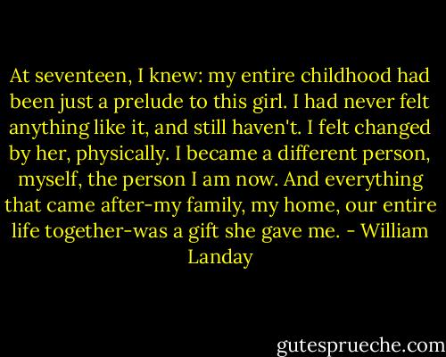 At seventeen, I knew: my entire childhood had been just a prelude to this girl. I had never felt anything like it, and still haven't. I felt changed by her, physically.<br />I became a different person, myself, the person I am now. And everything that came after-my family, my home, our entire life together-was a gift she gave me. - William Landay