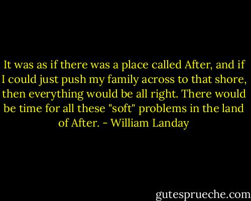 It was as if there was a place called After, and if I could just push my family across to that shore, then everything would be all right. There would be time for all these "soft" problems in the land of After. - William Landay