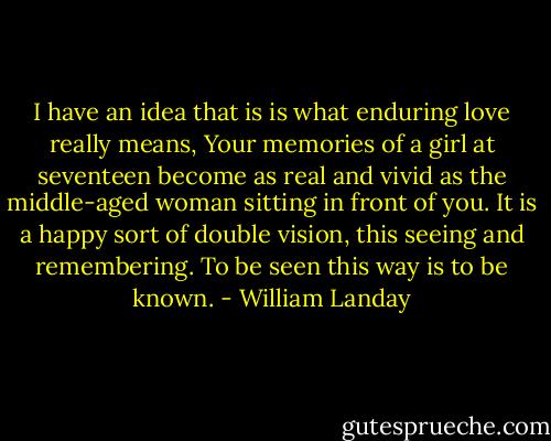 I have an idea that is is what enduring love really means, Your memories of a girl at seventeen become as real and vivid as the middle-aged woman sitting in front of you. It is a happy sort of double vision, this seeing and remembering. To be seen this way is to be known. - William Landay