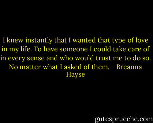 I knew instantly that I wanted that type of love in my life. To have someone I could take care of in every sense and who would trust me to do so. No matter what I asked of them. - Breanna Hayse