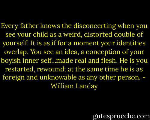 Every father knows the disconcerting when you see your child as a weird, distorted double of yourself. It is as if for a moment your identities overlap. You see an idea, a conception of your boyish inner self...made real and flesh.<br />He is you restarted, rewound; at the same time he is as foreign and unknowable as any other person. - William Landay