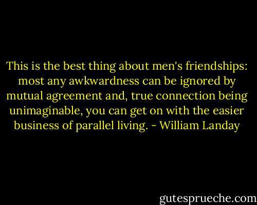This is the best thing about men's friendships: most any awkwardness can be ignored by mutual agreement and, true connection being unimaginable, you can get on with the easier business of parallel living. - William Landay