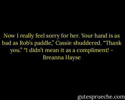 Now I really feel sorry for her. Your hand is as bad as Rob’s paddle,” Cassie shuddered.<br />“Thank you.”<br />“I didn’t mean it as a compliment! - Breanna Hayse