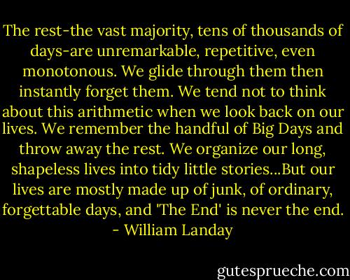 The rest-the vast majority, tens of thousands of days-are unremarkable, repetitive, even monotonous. We glide through them then instantly forget them. We tend not to think about this arithmetic when we look back on our lives. We remember the handful of Big Days and throw away the rest.<br />We organize our long, shapeless lives into tidy little stories...But our lives are mostly made up of junk, of ordinary, forgettable days, and 'The End' is never the end. - William Landay