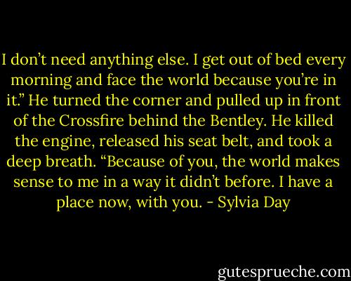 I don’t need anything else. I get out of bed every morning and face the world because you’re in it.” He turned the corner and pulled up in front of the Crossfire behind the Bentley. He killed the engine, released his seat belt, and took a deep breath. “Because of you, the world makes sense to me in a way it didn’t before. I have a place now, with you. - Sylvia Day