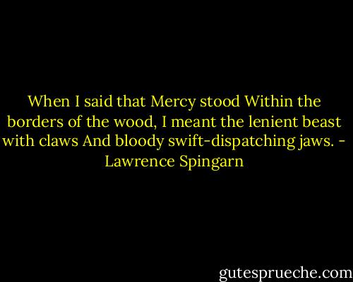 When I said that Mercy stood<br />Within the borders of the wood,<br />I meant the lenient beast with claws<br />And bloody swift-dispatching jaws. - Lawrence Spingarn
