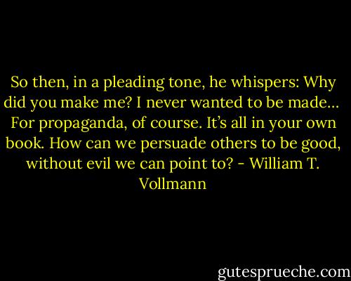 So then, in a pleading tone, he whispers: Why did you make me? I never wanted to be made…<br /> For propaganda, of course. It’s all in your own book. How can we persuade others to be good, without evil we can point to? - William T. Vollmann
