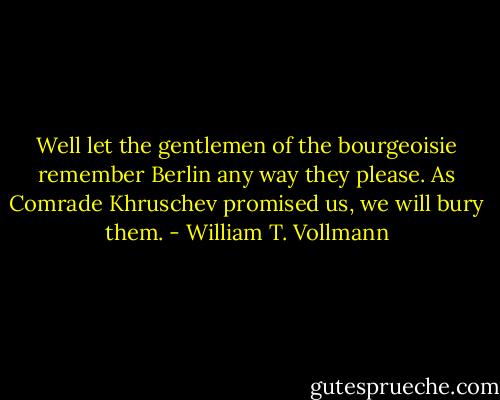Well let the gentlemen of the bourgeoisie remember Berlin any way they please. As Comrade Khruschev promised us, we will bury them. - William T. Vollmann