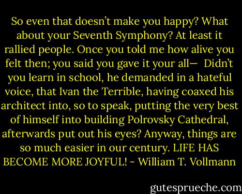 So even that doesn’t make you happy? What about your Seventh Symphony? At least it rallied people. Once you told me how alive you felt then; you said you gave it your all—<br /> Didn’t you learn in school, he demanded in a hateful voice, that Ivan the Terrible, having coaxed his architect into, so to speak, putting the very best of himself into building Polrovsky Cathedral, afterwards put out his eyes? Anyway, things are so much easier in our century. LIFE HAS BECOME MORE JOYFUL! - William T. Vollmann