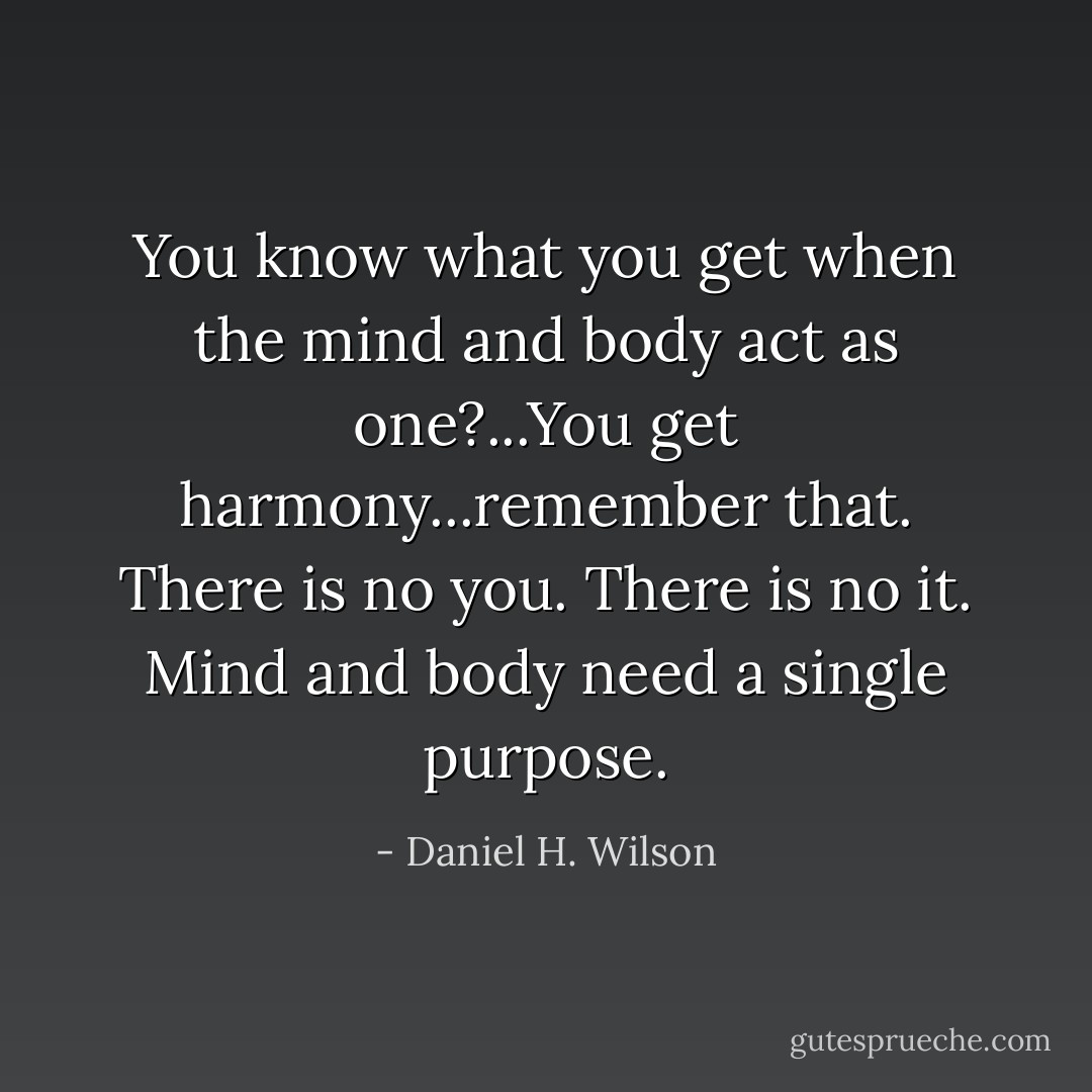 You know what you get when the mind and body act as one?...You get harmony...remember that. There is no you. There is no it. Mind and body need a single purpose. - Daniel H. Wilson