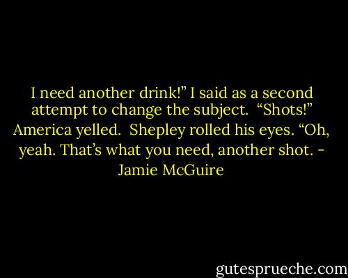 I need another drink!” I said as a second attempt to change the subject. <br />“Shots!” America yelled. <br />Shepley rolled his eyes. “Oh, yeah. That’s what you need, another shot. - Jamie McGuire