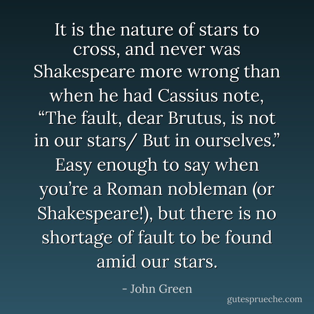 It is the nature of stars to cross, and never was Shakespeare more wrong than when he had Cassius note, “The fault, dear Brutus, is not in our stars/ But in ourselves.” Easy enough to say when you’re a Roman nobleman (or Shakespeare!), but there is no shortage of fault to be found amid our stars. - John Green