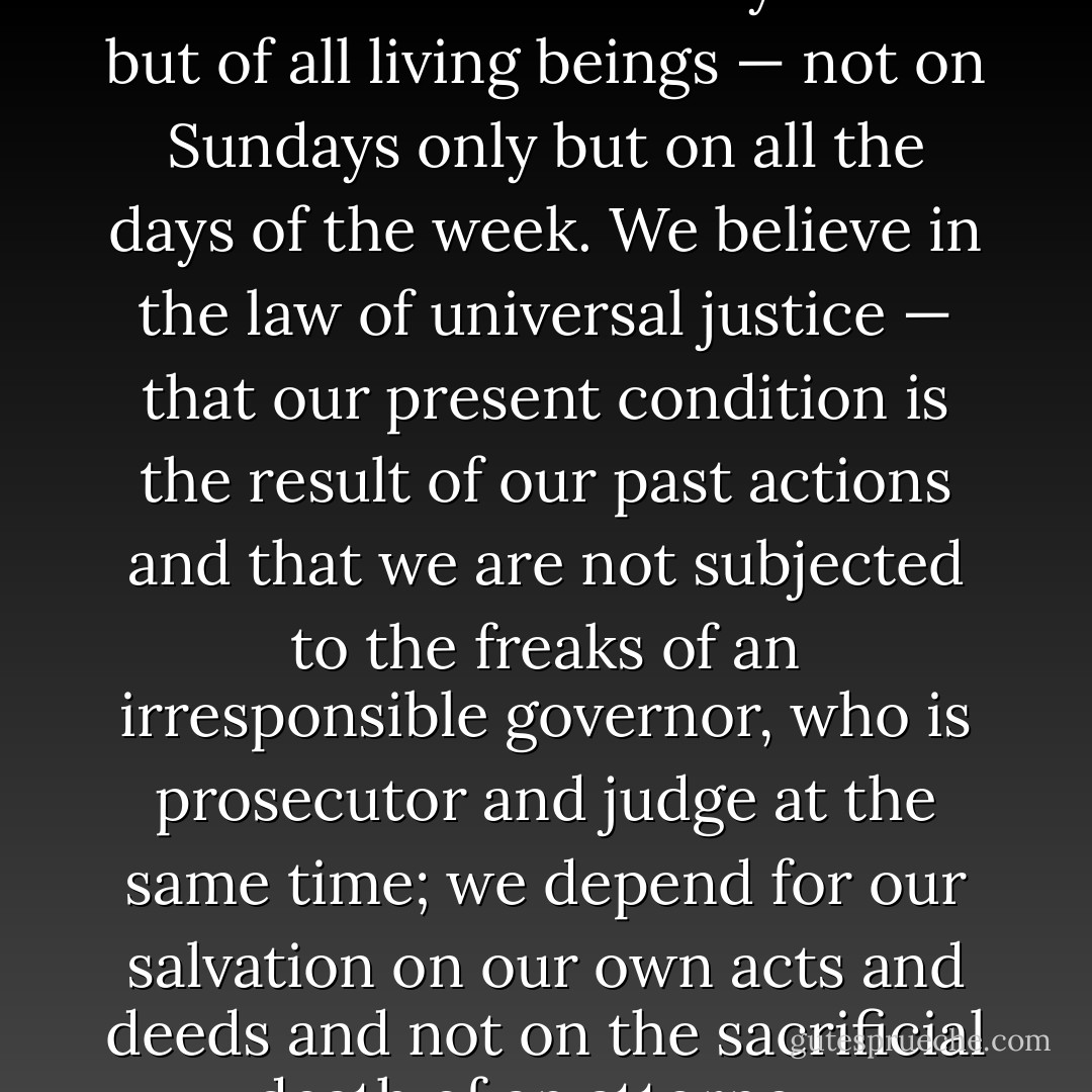 We preach and practice brotherhood — not only of man but of all living beings — not on Sundays only but on all the days of the week. We believe in the law of universal justice — that our present condition is the result of our past actions and that we are not subjected to the freaks of an irresponsible governor, who is prosecutor and judge at the same time; we depend for our salvation on our own acts and deeds and not on the sacrificial death of an attorney. - Virchand Gandhi