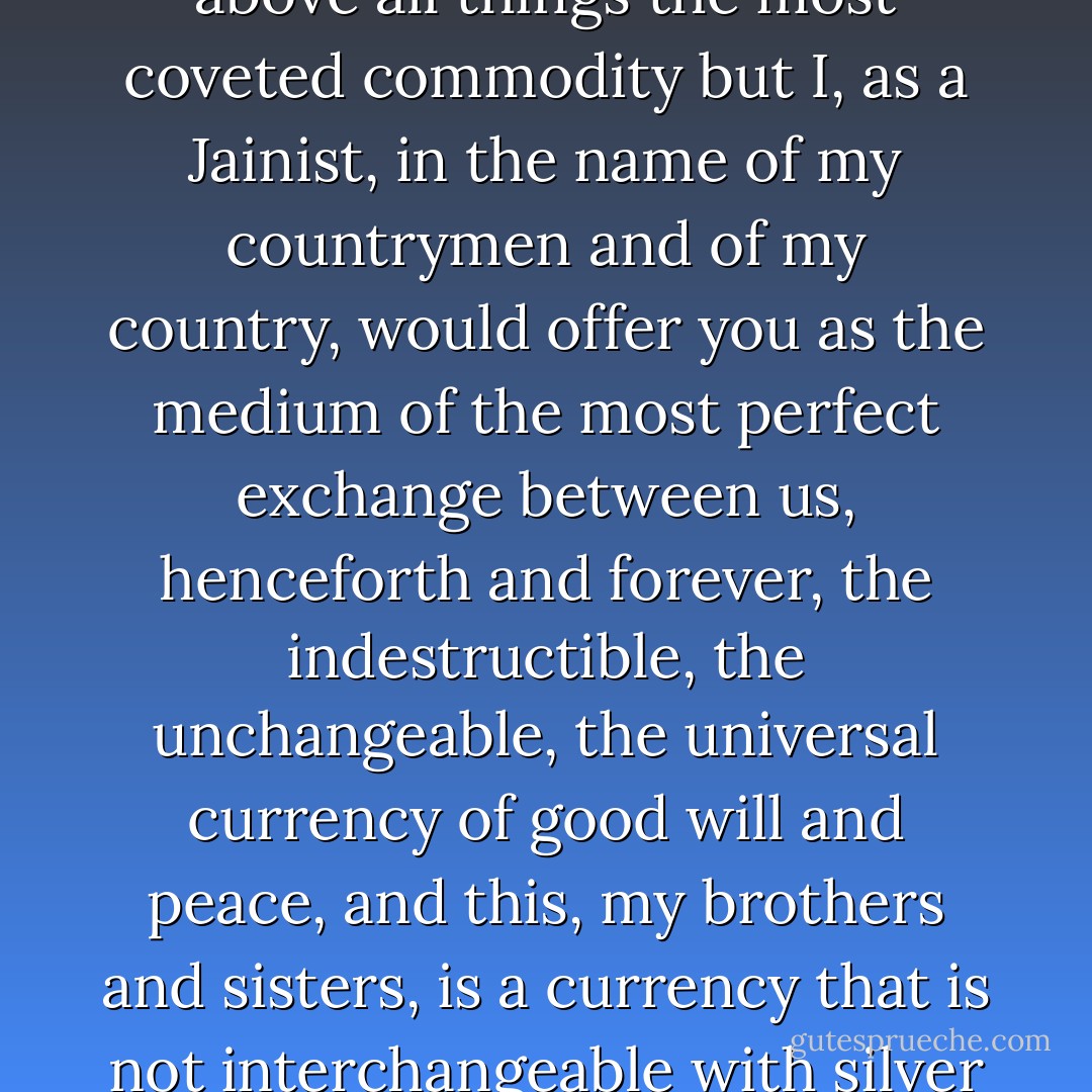 I have heard your orators speak on many questions. One among them the so-called vital question of money which is above all things the most coveted commodity but I, as a Jainist, in the name of my countrymen and of my country, would offer you as the medium of the most perfect exchange between us, henceforth and forever, the indestructible, the unchangeable, the universal currency of good will and peace, and this, my brothers and sisters, is a currency that is not interchangeable with silver and gold, it is a currency of the heart, of the good life, of the highest estate on the earth. - Virchand Gandhi