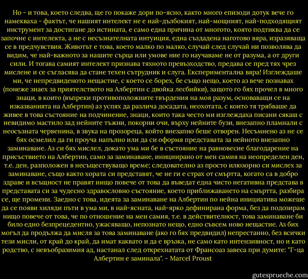Но - и това, което следва, ще го покаже дори по-ясно, както много епизоди дотук вече го намекваха - фактът, че нашият интелект не е най-дълбокият, най-мощният, най-подходящият инструмент за достигане до истината, е само една причина от многото, която подтиква да се започне с интелекта, а не с несъзнателната интуиция, една създадена наготово вяра, изразяваща се в предчувствия. Животът е това, което малко по малко, случай след случай ни позволява да видим, че най-важното за нашите сърца или умове ние го научаваме не от разума, а от други сили. И тогава самият интелект признава тяхното превъзходство, предава се пред тях чрез мислене и се съгласява да стане техен сътрудник и слуга. Експериментална вяра! Изглеждаше ми, че непредвиденото нещастие, с което се борех, бе също нещо, което аз вече познавах (понеже знаех за приятелството на Албертин с двойка лесбийки), защото го бях прочел в много знаци, в които (въпреки противоположните твърдения на моя разум, основаващи се на изказванията на Албертин) аз успях да различа досадата, неохотата, с които тя трябваше да живее в това състояние на подчинение, знаци, които така често ми изглеждаха писани сякаш с невидимо мастило зад нейните тъжни, покорни очи, върху нейните бузи, внезапно пламнали с неосъзната червенина, в звука на прозореца, който внезапно беше отворен. Несъмнено аз не се бях осмелил да ги проуча напълно или да си оформя представата за нейното внезапно заминаване. Аз си бях мислел, докато ума ми бе в състояние на равновесие благодарение на присъствието на Албертин, само за заминаване, инициирано от мен самия на неопределен ден, т.е. ден, разположен в несъществуващо време; следователно аз просто илюзорно си мислех за заминаване, също както хората си представят, че не ги е страх от смъртта, когато са в добро здраве и всъщност не правят нищо повече от това да въведат една чисто негативна представа в представата си за чудесно здравословно състояние, което приближаването на смъртта, разбира се, ще промени. Заедно с това, идеята за заминаване на Албертин по нейна инициатива можеше да се появи хиляди пъти в ума ми, в най-ясната, най-ярко дефинирана форма, без да подозирам нищо повече от това, че по отношение на мен самия, т.е. в действителност, това заминаване би било едно безпрецедентно, ужасяващо, непознато нещо, едно съвсем ново нещастие. Аз бих могъл да продължа да мисля за това заминаване (ако го бях предвидил) непрестанно, без всички тези мисли, от край до край, да имат каквато и да е връзка, не само като интензивност, но и като родство, с невъобразимия ад, настанал след открехнатата от Франсоаз завеса при думите: "Г-ца Албертин е заминала". - Marcel Proust