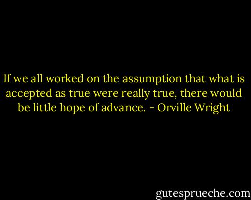 If we all worked on the assumption that what is accepted as true were really true,<br />there would be little hope of advance. - Orville Wright