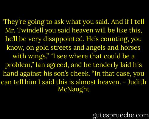 They’re going to ask what you said. And if I tell Mr. Twindell you said heaven will be like this, he’ll be very disappointed. He’s counting, you know, on gold streets and angels and horses with wings.”<br />“I see where that could be a problem,” Ian agreed, and he tenderly laid his hand against his son’s cheek. “In that case, you can tell him I said this is almost heaven. - Judith McNaught