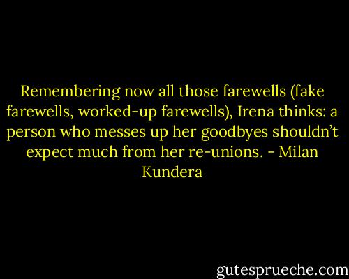Remembering now all those farewells (fake farewells, worked-up farewells), Irena thinks: a person who messes up her goodbyes shouldn’t expect much from her re-unions. - Milan Kundera