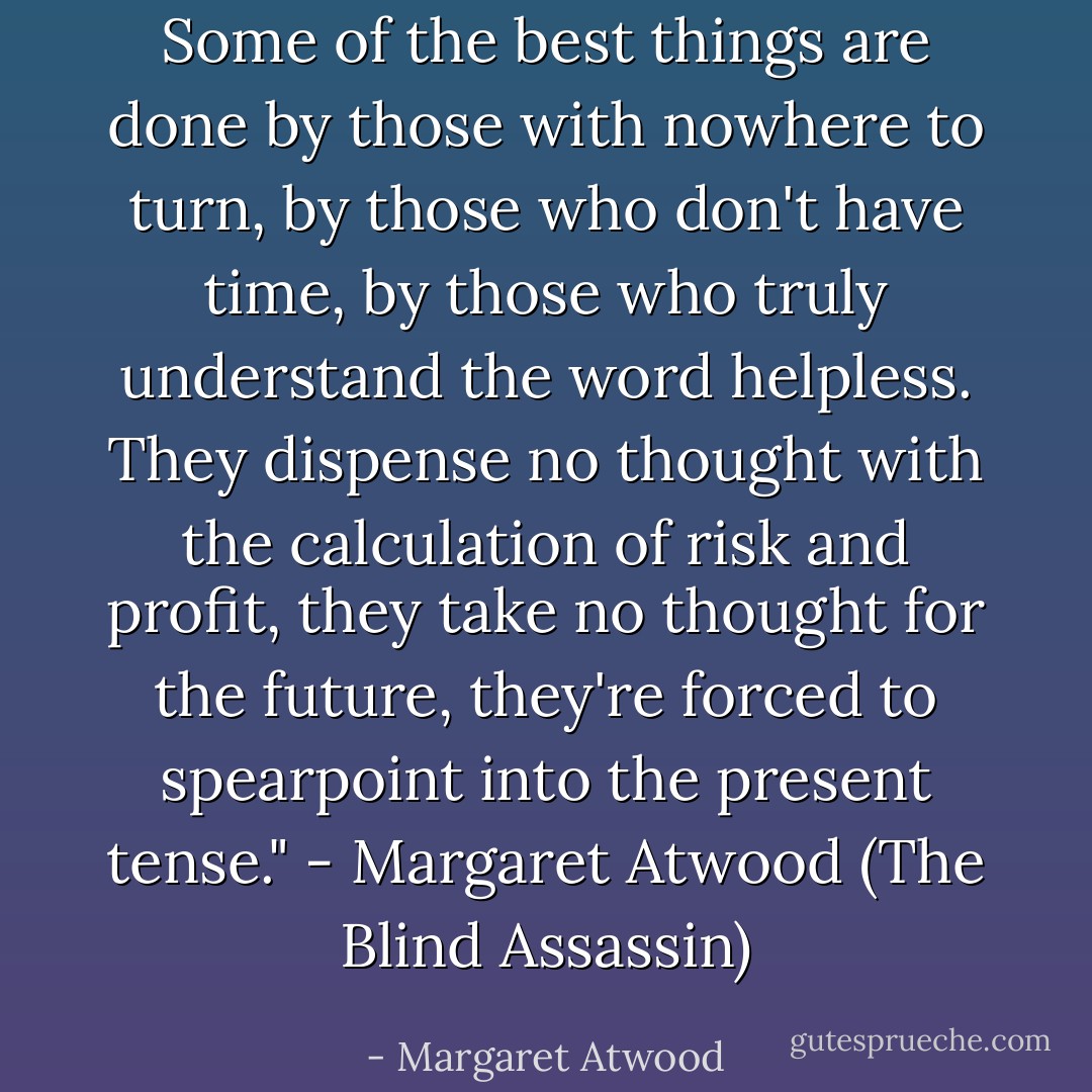 Some of the best things are done by those with nowhere to turn, by those who don't have time, by those who truly understand the word helpless. They dispense no thought with the calculation of risk and profit, they take no thought for the future, they're forced to spearpoint into the present tense." - Margaret Atwood (The Blind Assassin) - Margaret Atwood