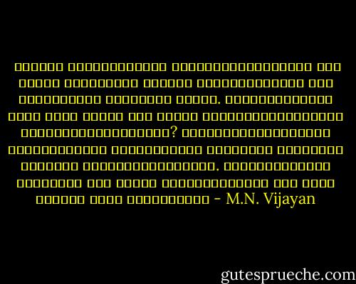  ചോദ്യം ചെയ്യുന്നവരെ പുറത്താക്കുമ്പോള് ഒരു പറ്റം ഭീരുക്കള് മാത്രം അവശേഷിക്കുന്ന ഒരു സ്ഥാപനമായി പാര്ട്ടി മാറും. ഭീരുക്കള്ക്ക് എത്ര കാലം അവിടെ ഒരു രക്ഷാ മാര്ഗ്ഗമായിക്കണ്ട ഒളിച്ചിരിക്കാനാവും? പരാജയപ്പെടുമ്പോഴും രക്ഷിക്കുന്ന സംരഭങ്ങളാണ് ഇന്നത്തെ കാലഘട്ടം നമ്മോട് ആവശ്യപ്പെടുന്നത്. ക്ഷോഭിക്കുന്ന മനുഷ്യര് ഒരു ദിവസം ക്ഷോഭത്തിന്റെ ഒരു നവന് കടലായി അലറി വന്നേക്കാം - M.N. Vijayan