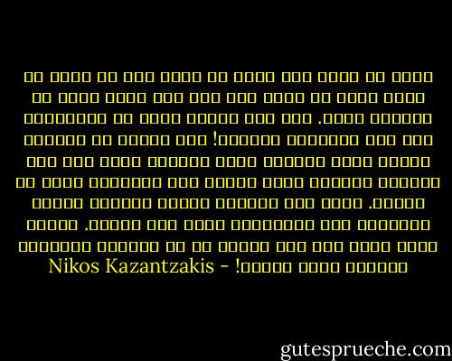 كلا، لا أؤمن بأي شيء، كم مرةً يجب أن أقول لك ذلك؟ إنني لا أؤمن بشي ولا بأي شخصٍ آخر، بل بزوربا وحده. ليس لأن زوربا أفضل من الآخرين، ليس ذلك مطلقاً، مطلقاً! إنه بهيمة هو الآخر، لكنني أؤمن بزوربا لأنه الوحيد الذي يقع تحت سلطتي، الوحيد الذي أعرفه وكل الآخرين إنما هم أشباح. إنني أرى بعينيه وأسمع بأذنيه وأهضم بأمعائه وكل الآخرين، أقول لك، أشباح. عندما أموت أنا، فكل شيء يموت، إن كل العالم الزوربي سينهار دفعة واحدة! - Nikos Kazantzakis