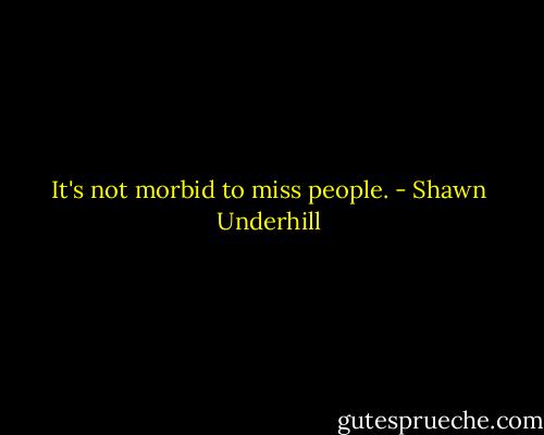 It's not morbid to miss people. - Shawn Underhill