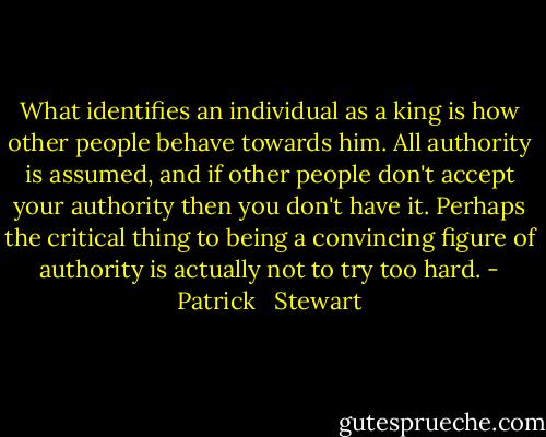 What identifies an individual as a king is how other people behave towards him. All authority is assumed, and if other people don't accept your authority then you don't have it. Perhaps the critical thing to being a convincing figure of authority is actually not to try too hard. - Patrick   Stewart