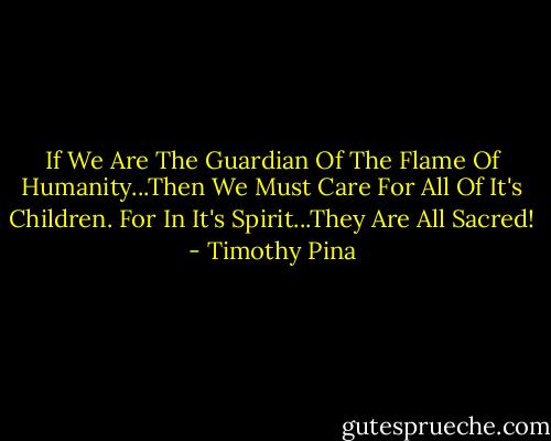 If We Are The Guardian Of The Flame Of Humanity...Then We Must Care For All Of It's Children. For In It's Spirit...They Are All Sacred! - Timothy Pina