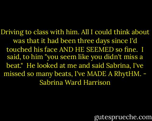 Driving to class with him. All I could<br />think about was<br />that it had been<br />three days<br />since I'd touched<br />his face<br />AND HE<br />SEEMED<br />so fine.<br /><br />I said, to him "you seem like you didn't miss a beat."<br /><br />He looked at me<br />and said<br />Sabrina, I've missed<br />so many beats, I've<br />MADE A RhytHM. - Sabrina Ward Harrison