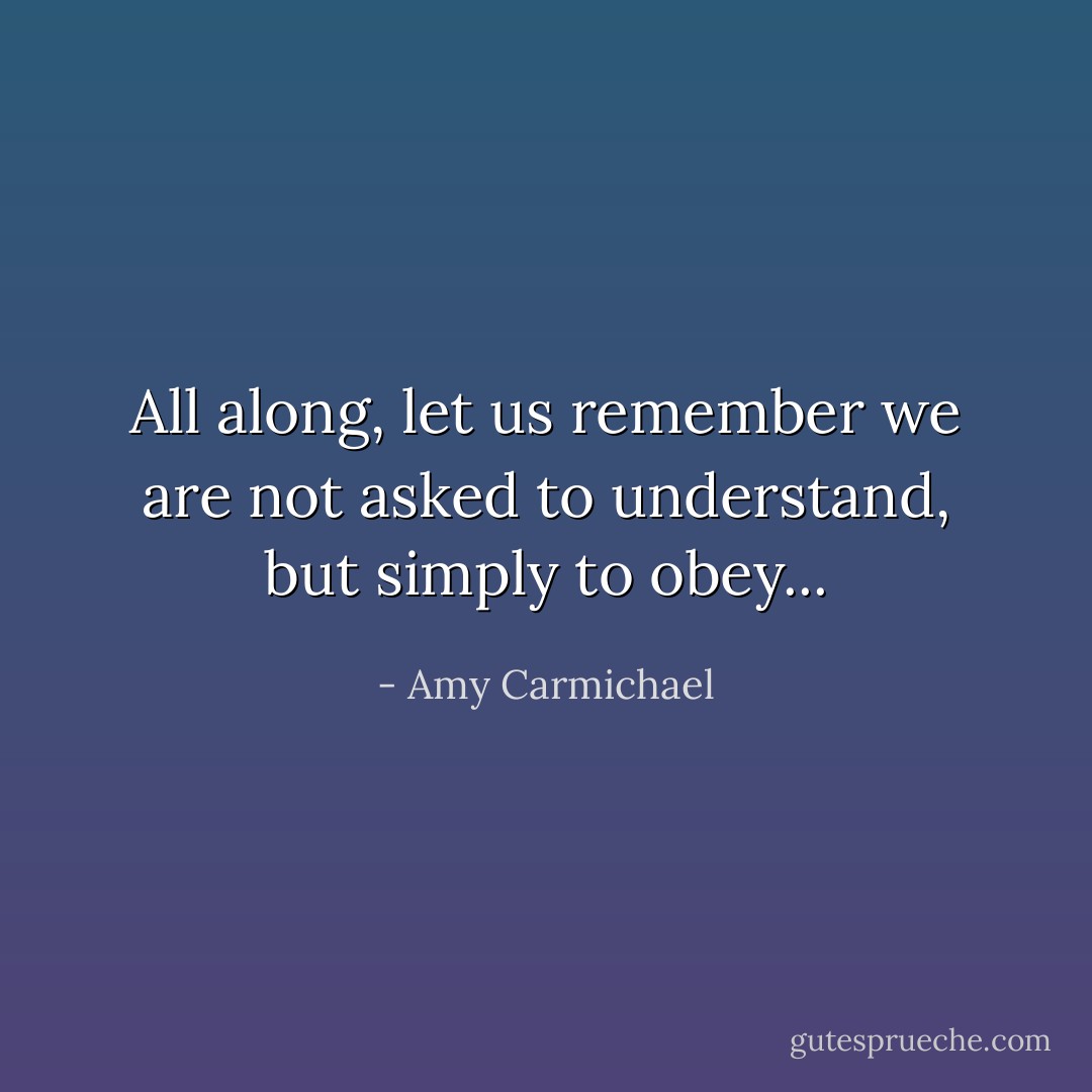 All along, let us remember we are not asked to understand, but simply to obey... - Amy Carmichael