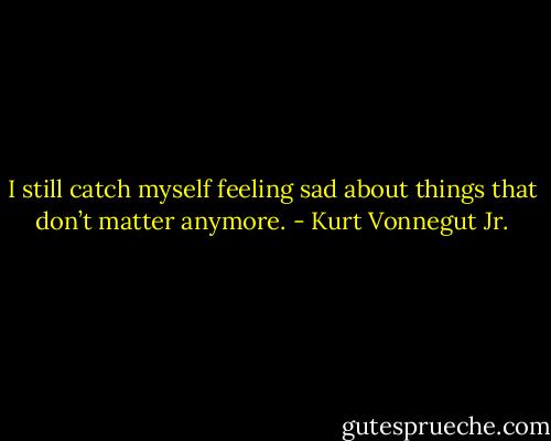 I still catch myself feeling sad about things that don’t matter anymore. - Kurt Vonnegut Jr.
