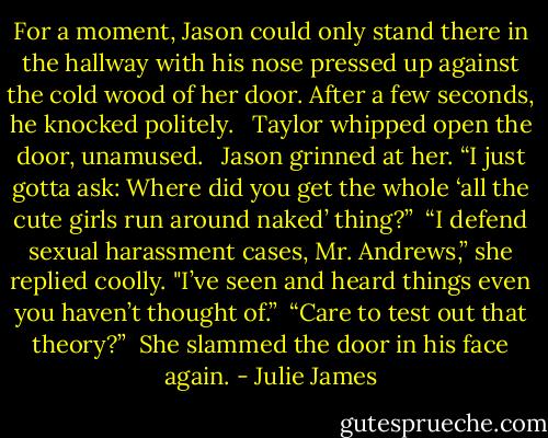 For a moment, Jason could only stand there in the hallway with his nose pressed up against the cold wood of her door. After a few seconds, he knocked politely. <br /><br />Taylor whipped open the door, unamused. <br /><br />Jason grinned at her. “I just gotta ask: Where did you get the whole ‘all the cute girls run around naked’ thing?”<br /><br />“I defend sexual harassment cases, Mr. Andrews,” she replied coolly. "I’ve seen and heard things even you haven’t thought of.”<br /><br />“Care to test out that theory?”<br /><br />She slammed the door in his face again. - Julie James