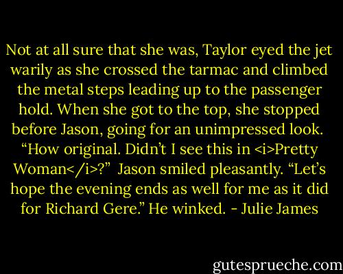 Not at all sure that she was, Taylor eyed the jet warily as she crossed the tarmac and climbed the metal steps leading up to the passenger hold. When she got to the top, she stopped before Jason, going for an unimpressed look.<br /><br />“How original. Didn’t I see this in <i>Pretty Woman</i>?”<br /><br />Jason smiled pleasantly. “Let’s hope the evening ends as well for me as it did for Richard Gere.” He winked. - Julie James