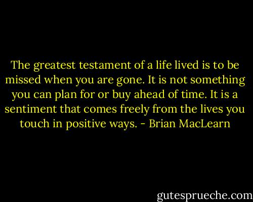 The greatest testament of a life lived is to be missed when you are gone. It is not something you can plan for or buy ahead of time. It is a sentiment that comes freely from the lives you touch in positive ways. - Brian MacLearn