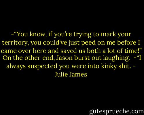 -“You know, if you’re trying to mark your territory, you could’ve just peed on me before I came over here and saved us both a lot of time!”<br /><br />On the other end, Jason burst out laughing.<br /><br />-“I always suspected you were into kinky shit. - Julie James