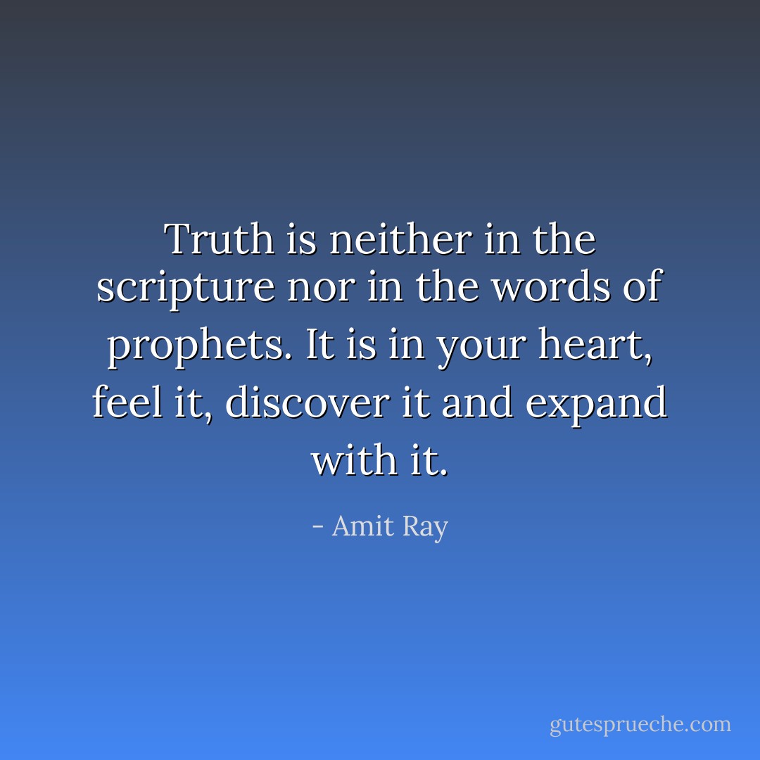 Truth is neither in the scripture nor in the words of prophets. It is in your heart, feel it, discover it and expand with it. - Amit Ray
