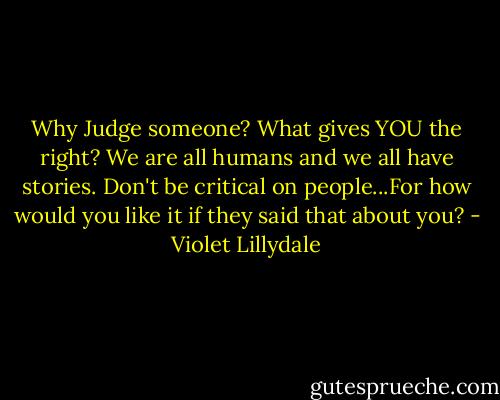 Why Judge someone? What gives YOU the right? We are all humans and we all have stories. Don't be critical on people...For how would you like it if they said that about you? - Violet Lillydale