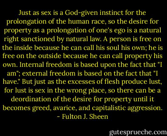 Just as sex is a God-given instinct for the prolongation of the human race, so the desire for property as a prolongation of one's ego is a natural right sanctioned by natural law. A person is free on the inside because he can call his soul his own; he is free on the outside because he can call property his own. Internal freedom is based upon the fact that "I am"; external freedom is based on the fact that "I have." But just as the excesses of flesh produce lust, for lust is sex in the wrong place, so there can be a deordination of the desire for property until it becomes greed, avarice, and capitalistic aggression. - Fulton J. Sheen
