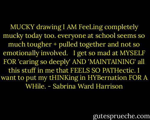 MUCKY<br />drawing<br />I AM FeeLing<br />completely<br />mucky today too.<br />everyone at school<br />seems so much tougher + pulled together<br />and not so emotionally involved.<br /><br /><br />I get so mad at MYSELF FOR<br />'caring so deeply' AND<br />'MAINTAINING' all this stuff<br />in me<br />that FEELS SO PATHectic.<br />I want to put my tHINKing<br />in HYBernation FOR A WHile. - Sabrina Ward Harrison