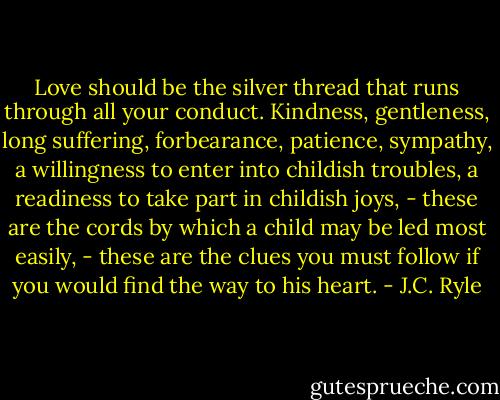 Love should be the silver thread that runs through all your conduct. Kindness, gentleness, long suffering, forbearance, patience, sympathy, a willingness to enter into childish troubles, a readiness to take part in childish joys, - these are the cords by which a child may be led most easily, - these are the clues you must follow if you would find the way to his heart. - J.C. Ryle
