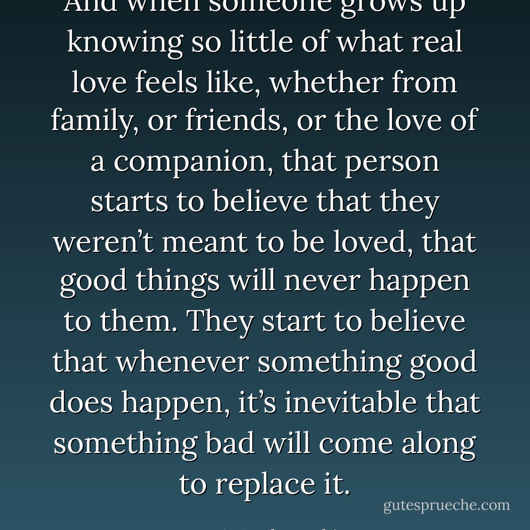 And when someone grows up knowing so little of what real love feels like, whether from family, or friends, or the love of a companion, that person starts to believe that they weren’t meant to be loved, that good things will never happen to them. They start to believe that whenever something good does happen, it’s inevitable that something bad will come along to replace it. - J.A. Redmerski