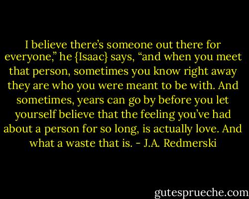 I believe there’s someone out there for everyone,” he {Isaac} says, “and when you meet that person, sometimes you know right away they are who you were meant to be with. And sometimes, years can go by before you let yourself believe that the feeling you’ve had about a person for so long, is actually love. And what a waste that is. - J.A. Redmerski