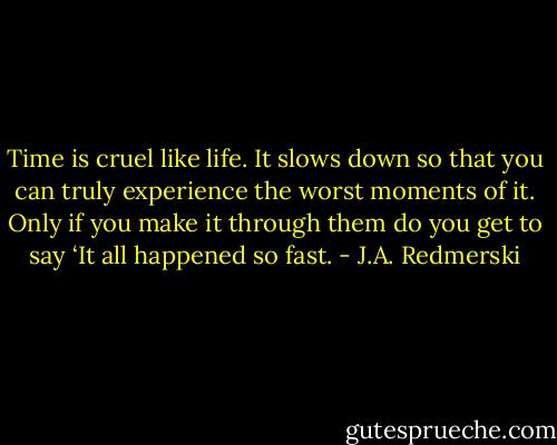 Time is cruel like life. It slows down so that you can truly experience the worst moments of it. Only if you make it through them do you get to say ‘It all happened so fast. - J.A. Redmerski