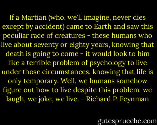 If a Martian (who, we'll imagine, never dies except by accident) came to Earth and saw this peculiar race of creatures - these humans who live about seventy or eighty years, knowing that death is going to come - it would look to him like a terrible problem of psychology to live under those circumstances, knowing that life is only temporary. Well, we humans somehow figure out how to live despite this problem: we laugh, we joke, we live. - Richard P. Feynman