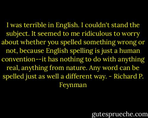 I was terrible in English. I couldn't stand the subject. It seemed to me ridiculous to worry about whether you spelled something wrong or not, because English spelling is just a human convention--it has nothing to do with anything real, anything from nature. Any word can be spelled just as well a different way. - Richard P. Feynman